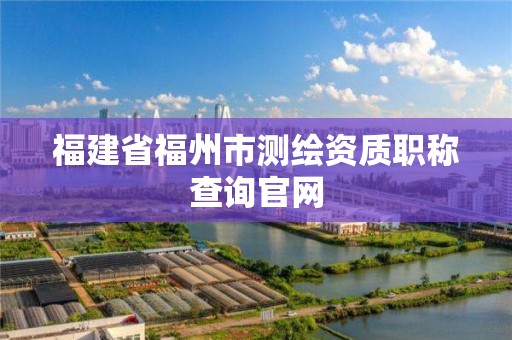 福建省福州市測(cè)繪資質(zhì)職稱查詢官網(wǎng)