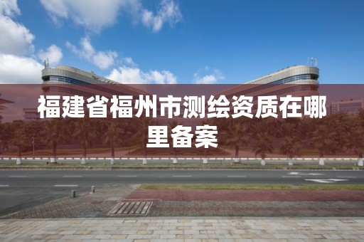 福建省福州市測繪資質在哪里備案