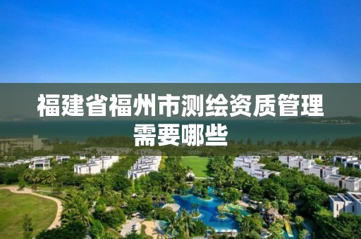 福建省福州市測繪資質管理需要哪些