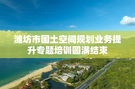 濰坊市國土空間規劃業務提升專題培訓圓滿結束