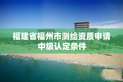 福建省福州市測(cè)繪資質(zhì)申請(qǐng)中級(jí)認(rèn)定條件