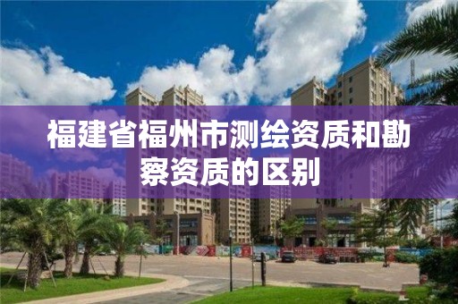 福建省福州市測繪資質(zhì)和勘察資質(zhì)的區(qū)別