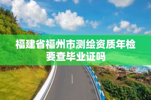 福建省福州市測繪資質年檢要查畢業證嗎