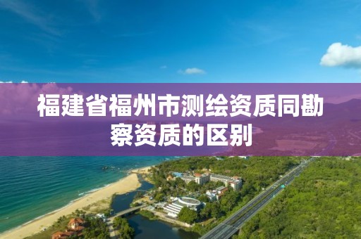 福建省福州市測(cè)繪資質(zhì)同勘察資質(zhì)的區(qū)別