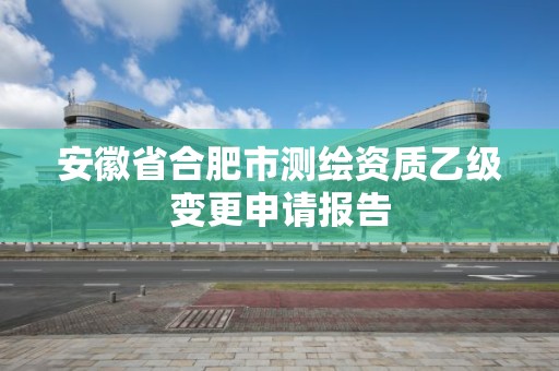 安徽省合肥市測繪資質乙級變更申請報告