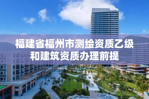 福建省福州市測繪資質乙級和建筑資質辦理前提