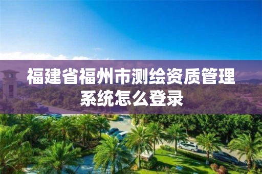 福建省福州市測(cè)繪資質(zhì)管理系統(tǒng)怎么登錄