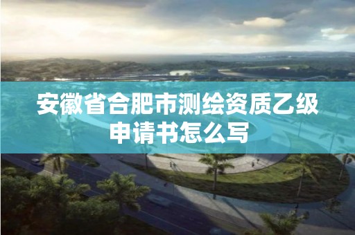 安徽省合肥市測繪資質乙級申請書怎么寫