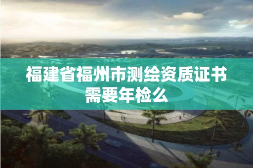 福建省福州市測繪資質(zhì)證書需要年檢么