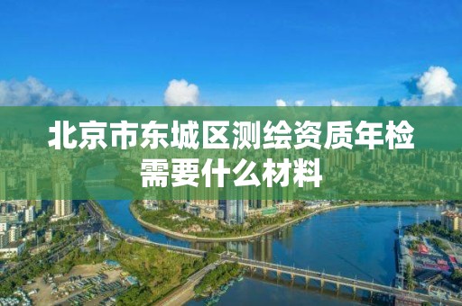 北京市東城區測繪資質年檢需要什么材料