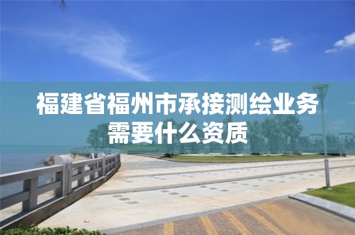 福建省福州市承接測繪業(yè)務(wù)需要什么資質(zhì)