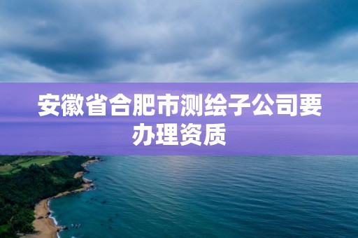 安徽省合肥市測繪子公司要辦理資質(zhì)