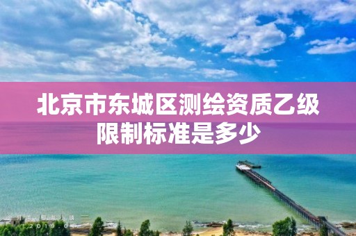 北京市東城區測繪資質乙級限制標準是多少