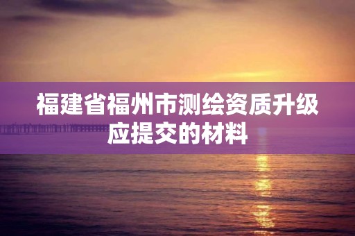 福建省福州市測繪資質升級應提交的材料