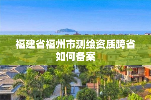 福建省福州市測繪資質跨省如何備案