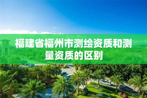 福建省福州市測繪資質(zhì)和測量資質(zhì)的區(qū)別