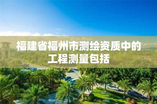 福建省福州市測繪資質中的工程測量包括