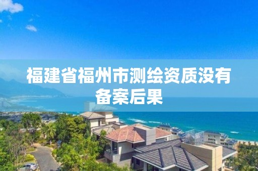 福建省福州市測繪資質沒有備案后果