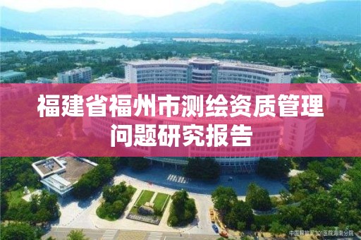 福建省福州市測繪資質管理問題研究報告