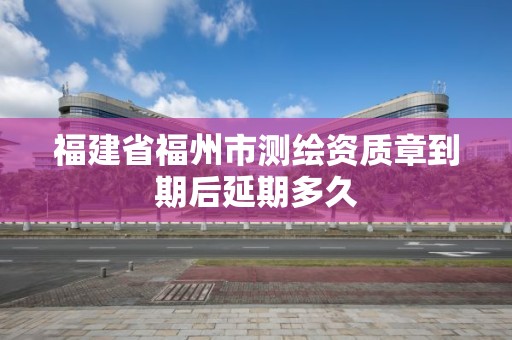 福建省福州市測繪資質章到期后延期多久