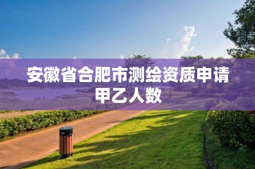 安徽省合肥市測繪資質申請甲乙人數