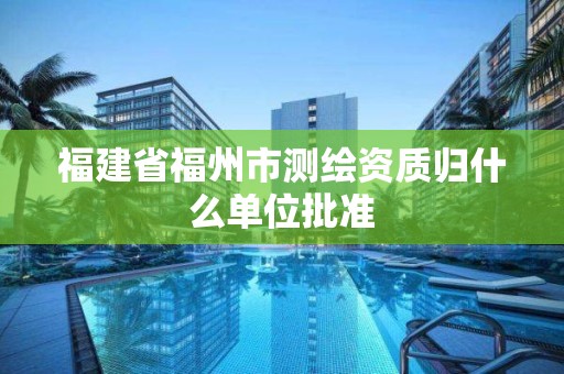 福建省福州市測繪資質歸什么單位批準