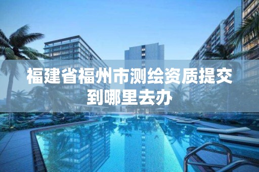 福建省福州市測繪資質提交到哪里去辦