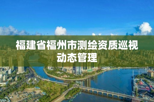 福建省福州市測繪資質巡視動態管理