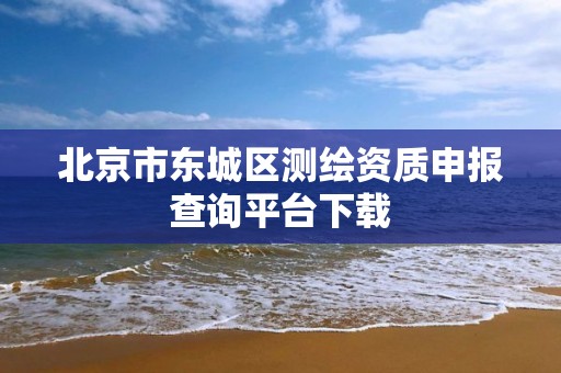 北京市東城區測繪資質申報查詢平臺下載