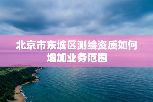 北京市東城區測繪資質如何增加業務范圍