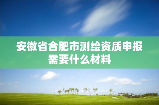 安徽省合肥市測繪資質申報需要什么材料