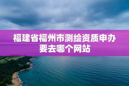 福建省福州市測繪資質申辦要去哪個網站