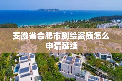 安徽省合肥市測繪資質怎么申請延續