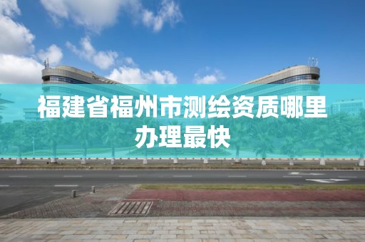 福建省福州市測繪資質哪里辦理最快