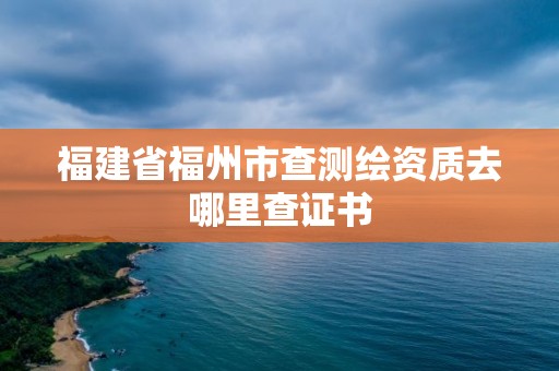 福建省福州市查測繪資質(zhì)去哪里查證書