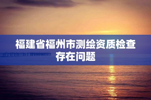 福建省福州市測繪資質檢查存在問題