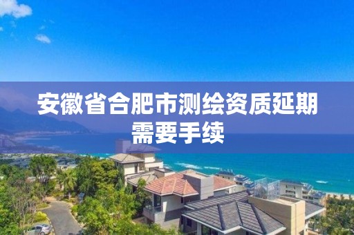 安徽省合肥市測繪資質延期需要手續