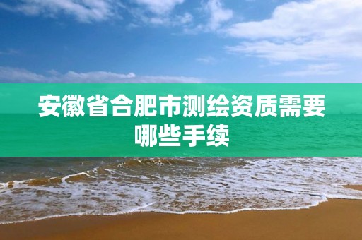 安徽省合肥市測繪資質需要哪些手續