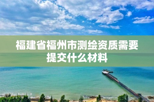 福建省福州市測繪資質需要提交什么材料