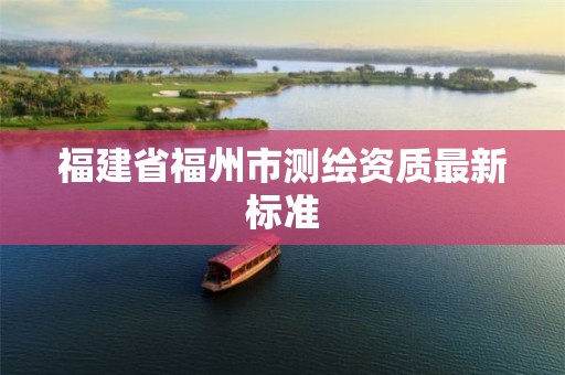 福建省福州市測繪資質(zhì)最新標(biāo)準(zhǔn)