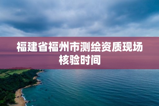 福建省福州市測繪資質現場核驗時間