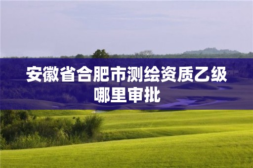 安徽省合肥市測繪資質乙級哪里審批