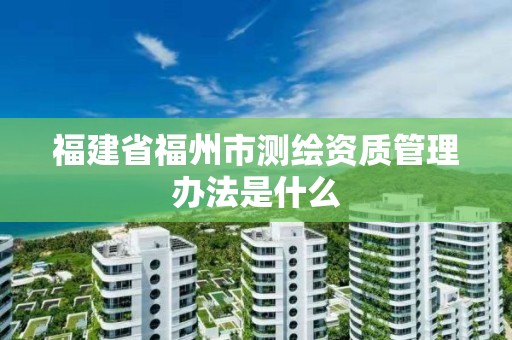 福建省福州市測繪資質(zhì)管理辦法是什么