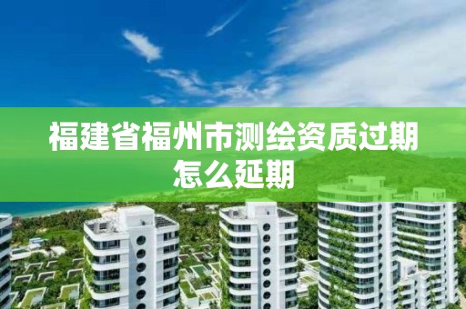 福建省福州市測繪資質(zhì)過期怎么延期