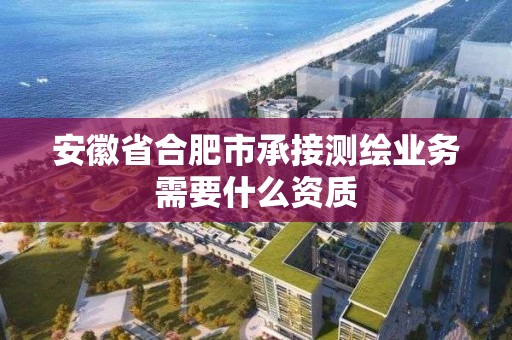 安徽省合肥市承接測繪業務需要什么資質