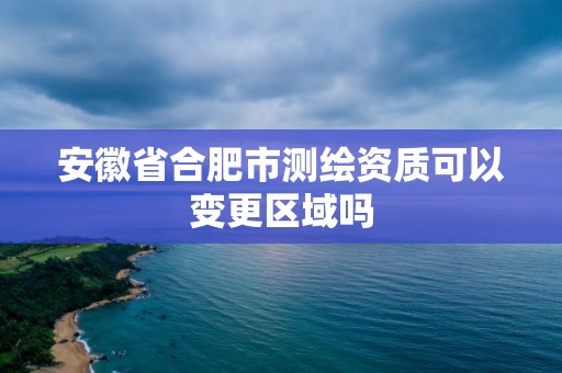 安徽省合肥市測繪資質可以變更區域嗎