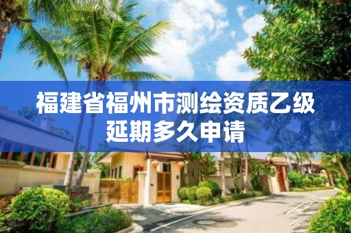 福建省福州市測(cè)繪資質(zhì)乙級(jí)延期多久申請(qǐng)