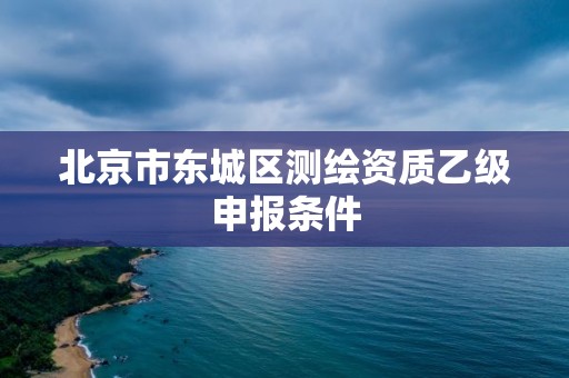 北京市東城區(qū)測(cè)繪資質(zhì)乙級(jí)申報(bào)條件