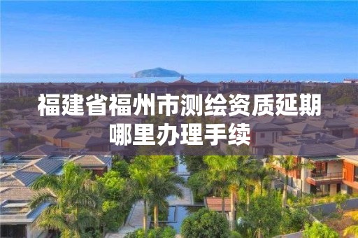 福建省福州市測繪資質延期哪里辦理手續