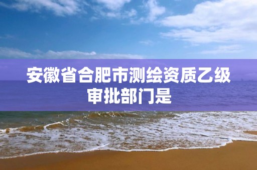 安徽省合肥市測繪資質乙級審批部門是